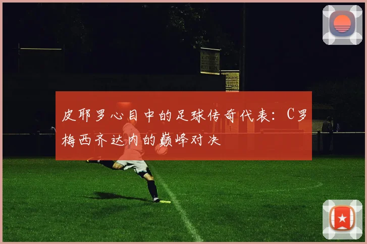 皮耶罗心目中的足球传奇代表：C罗梅西齐达内的巅峰对决
