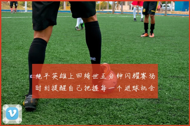 绝平英雄上田绮世五分钟闪耀赛场时刻提醒自己把握每一个进球机会