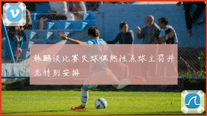 韩鹏谈比赛失球偶然性点球主罚并无特别安排