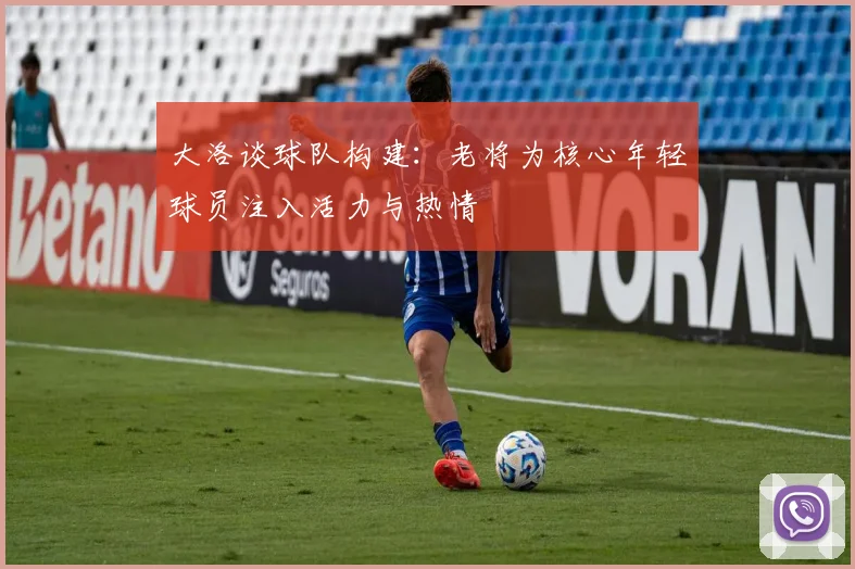 大洛谈球队构建：老将为核心年轻球员注入活力与热情