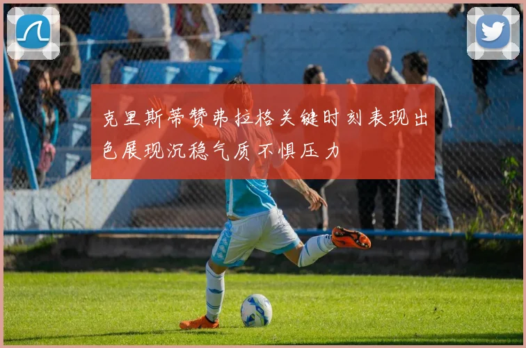 克里斯蒂赞弗拉格关键时刻表现出色展现沉稳气质不惧压力