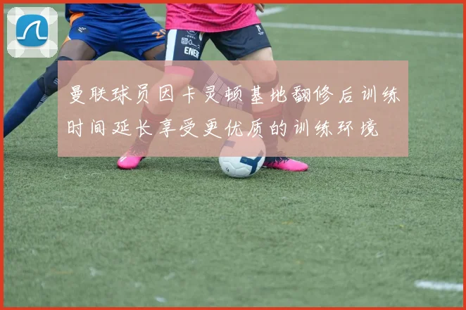 曼联球员因卡灵顿基地翻修后训练时间延长享受更优质的训练环境