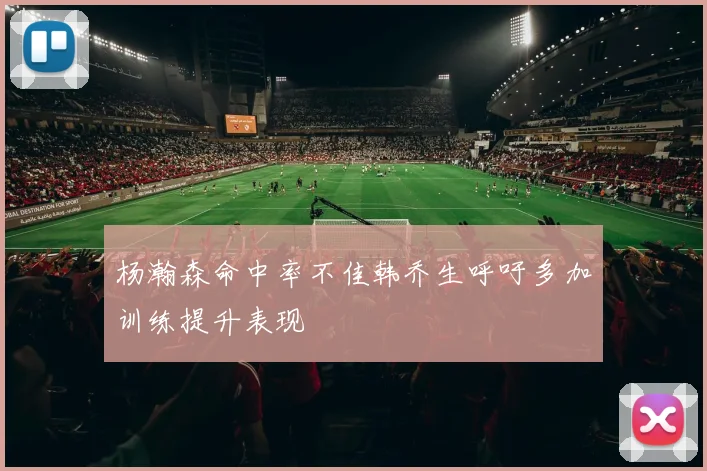 杨瀚森命中率不佳韩乔生呼吁多加训练提升表现