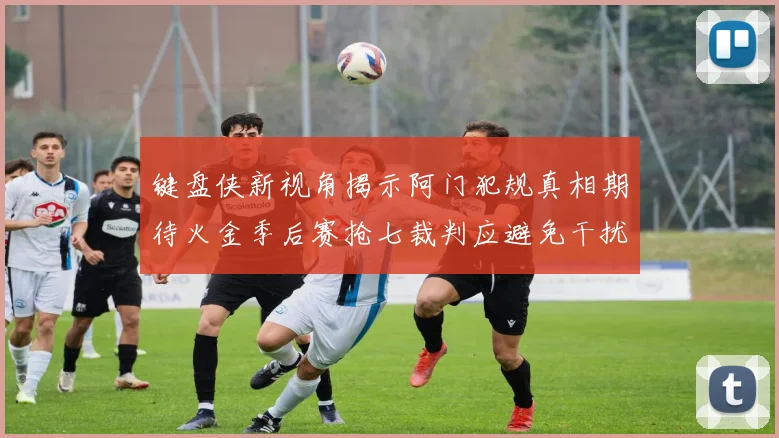 键盘侠新视角揭示阿门犯规真相期待火金季后赛抢七裁判应避免干扰比赛
