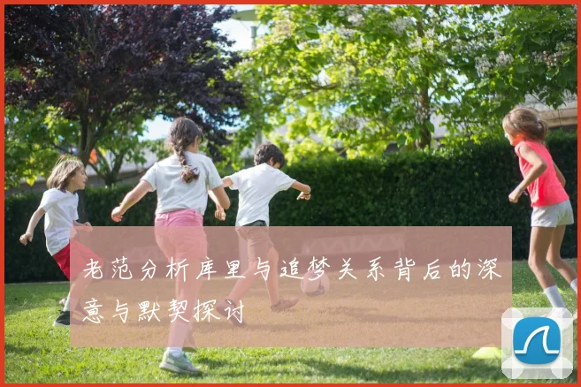 老范分析库里与追梦关系背后的深意与默契探讨