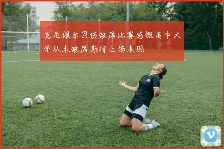 克尼佩尔因伤缺席比赛感慨高中大学从未缺席期待上场表现