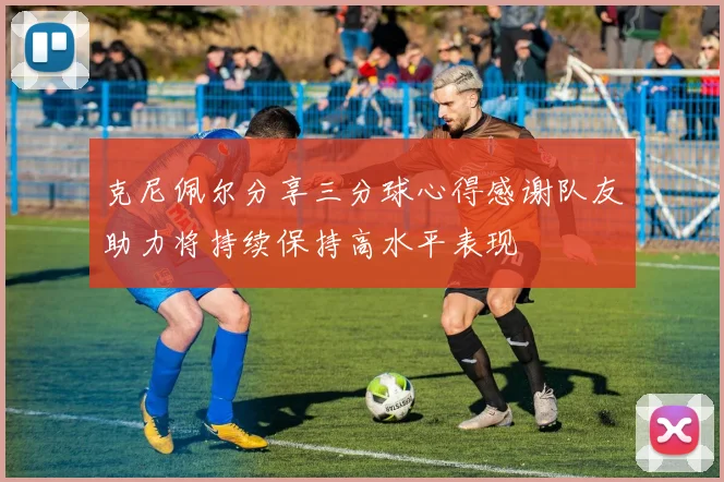 克尼佩尔分享三分球心得感谢队友助力将持续保持高水平表现