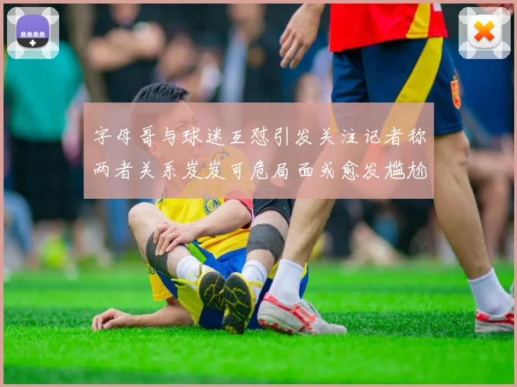 字母哥与球迷互怼引发关注记者称两者关系岌岌可危局面或愈发尴尬