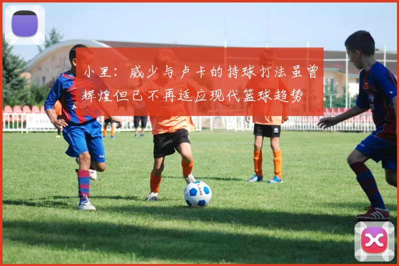 小里：威少与卢卡的持球打法虽曾辉煌但已不再适应现代篮球趋势