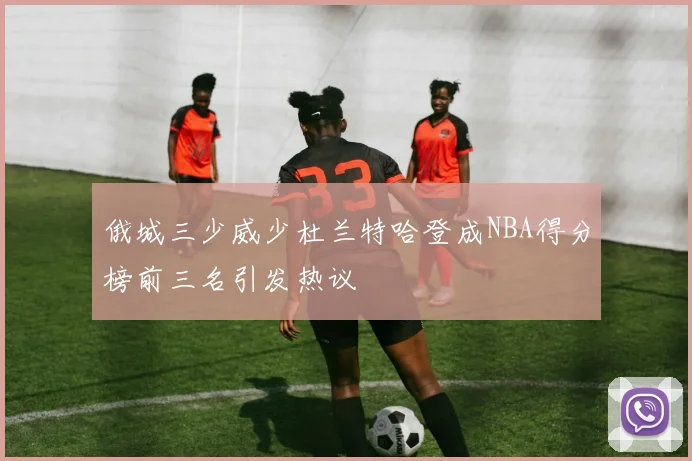 俄城三少威少杜兰特哈登成NBA得分榜前三名引发热议