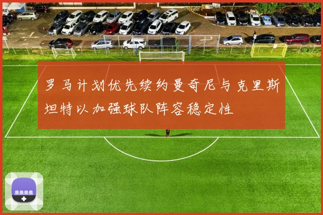 罗马计划优先续约曼奇尼与克里斯坦特以加强球队阵容稳定性