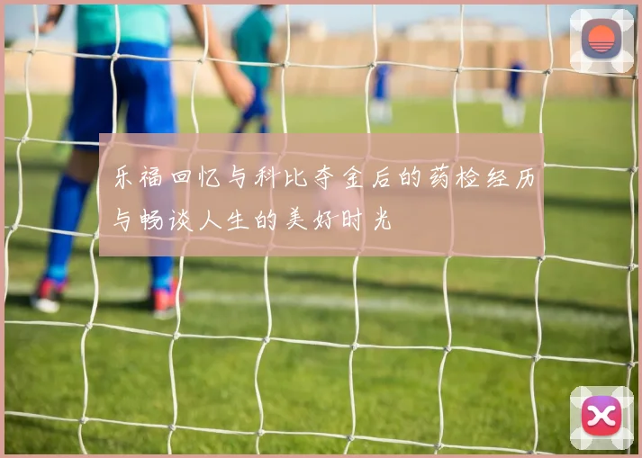 乐福回忆与科比夺金后的药检经历与畅谈人生的美好时光
