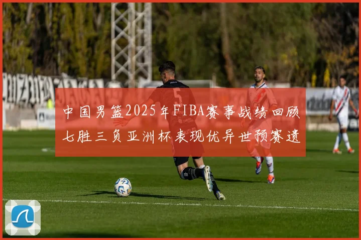 中国男篮2025年FIBA赛事战绩回顾七胜三负亚洲杯表现优异世预赛遗憾负于韩国
