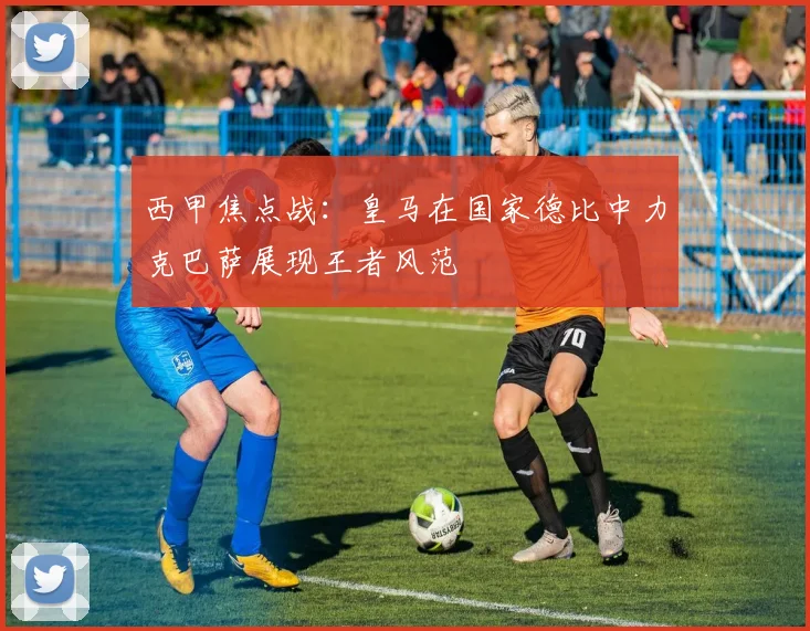 西甲焦点战：皇马在国家德比中力克巴萨展现王者风范