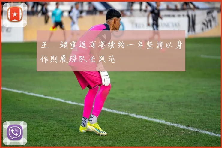 王燊超重返海港续约一年坚持以身作则展现队长风范