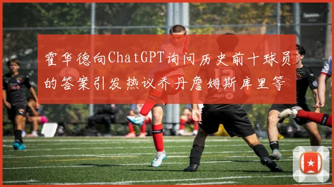 霍华德向ChatGPT询问历史前十球员的答案引发热议乔丹詹姆斯库里等传奇球星榜单揭秘