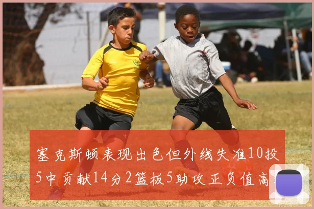 塞克斯顿表现出色但外线失准10投5中贡献14分2篮板5助攻正负值高达13