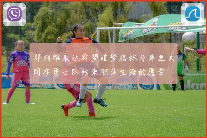 邓利维表达希望追梦格林与库里共同在勇士队结束职业生涯的愿景