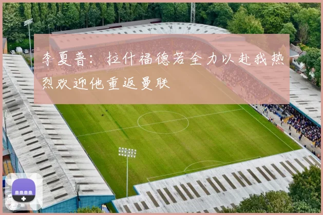 李夏普：拉什福德若全力以赴我热烈欢迎他重返曼联