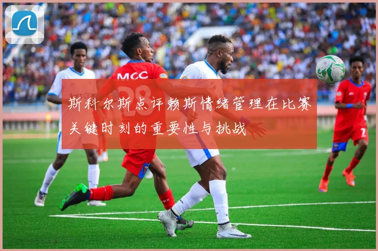 斯科尔斯点评赖斯情绪管理在比赛关键时刻的重要性与挑战