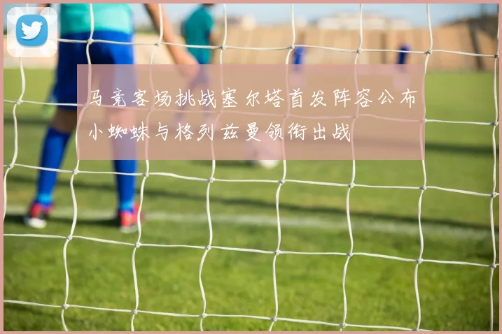 马竞客场挑战塞尔塔首发阵容公布小蜘蛛与格列兹曼领衔出战