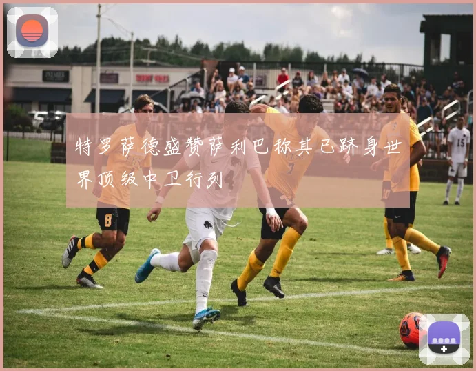 特罗萨德盛赞萨利巴称其已跻身世界顶级中卫行列
