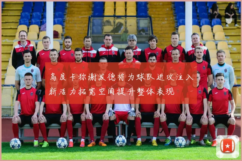 乌度卡称谢泼德将为球队进攻注入新活力拓宽空间提升整体表现