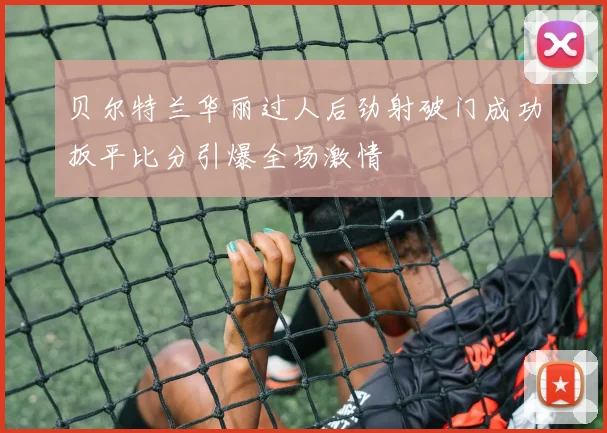 贝尔特兰华丽过人后劲射破门成功扳平比分引爆全场激情