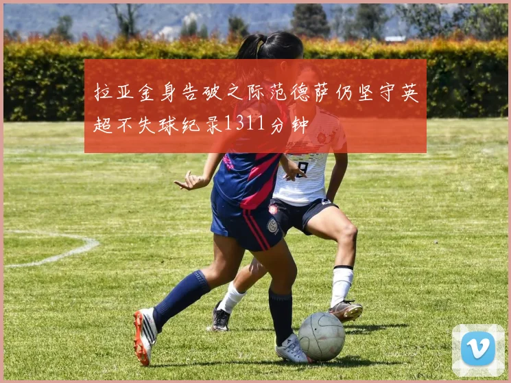 拉亚金身告破之际范德萨仍坚守英超不失球纪录1311分钟