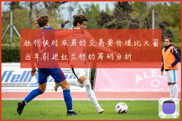 独行侠对浓眉的交易要价堪比火箭当年引进杜兰特的筹码分析