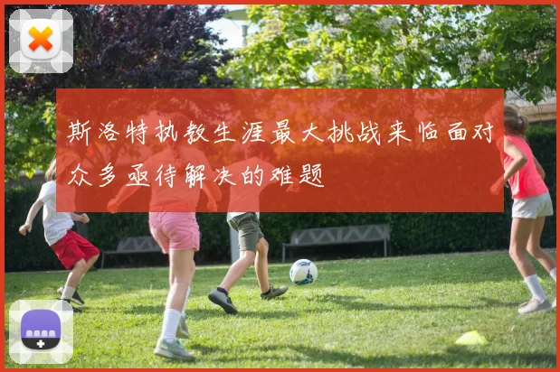 斯洛特执教生涯最大挑战来临面对众多亟待解决的难题