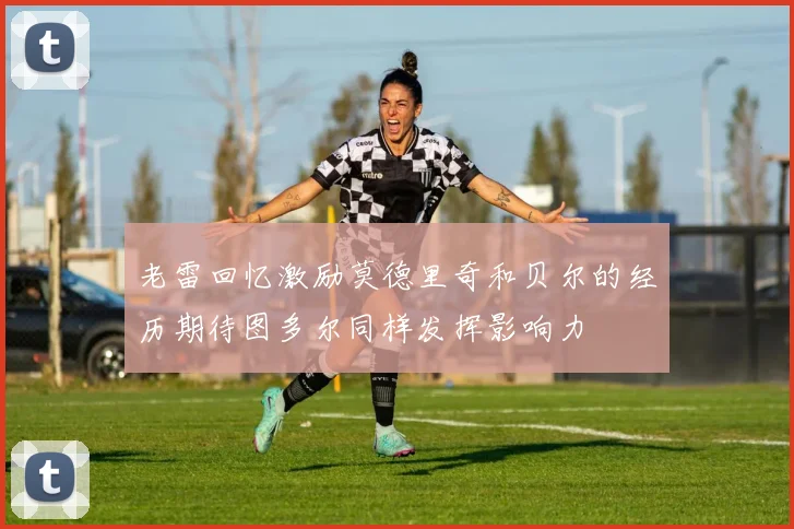 老雷回忆激励莫德里奇和贝尔的经历期待图多尔同样发挥影响力