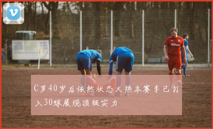 C罗40岁后依然状态火热本赛季已打入30球展现顶级实力