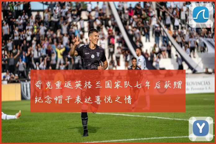 奇克重返英格兰国家队七年后获赠纪念帽子表达喜悦之情